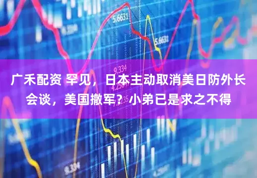 广禾配资 罕见，日本主动取消美日防外长会谈，美国撤军？小弟已是求之不得