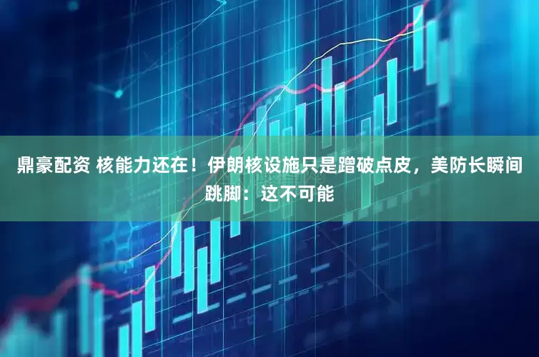 鼎豪配资 核能力还在！伊朗核设施只是蹭破点皮，美防长瞬间跳脚：这不可能