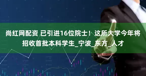 尚红网配资 已引进16位院士！这所大学今年将招收首批本科学生_宁波_东方_人才