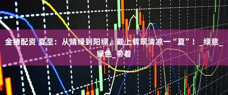金猪配资 夏至：从晴绿到阳绿，戴上翡翠清凉一“夏”！_绿意_绿色_带着