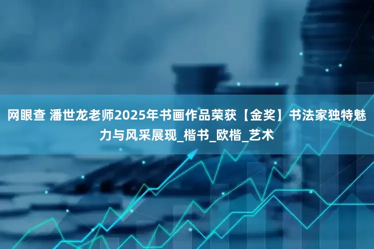 网眼查 潘世龙老师2025年书画作品荣获【金奖】书法家独特魅力与风采展现_楷书_欧楷_艺术