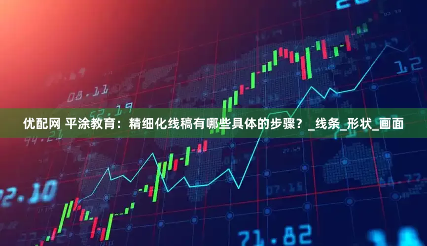 优配网 平涂教育：精细化线稿有哪些具体的步骤？_线条_形状_画面