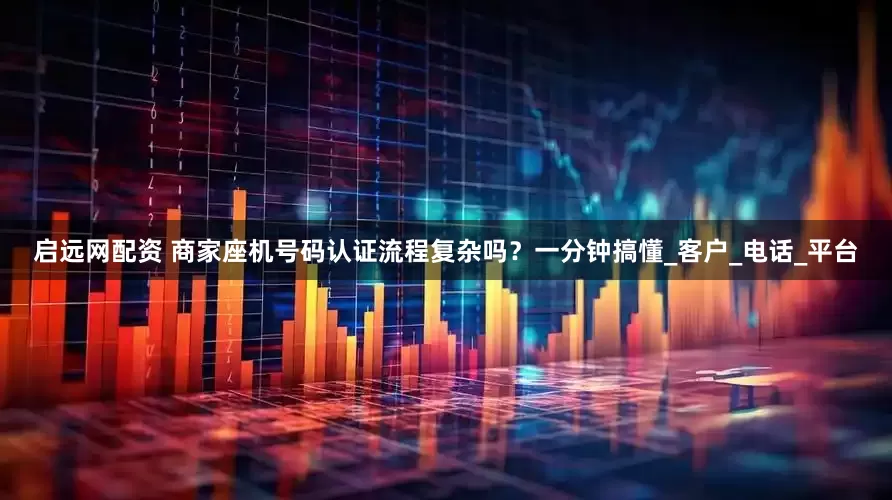 启远网配资 商家座机号码认证流程复杂吗？一分钟搞懂_客户_电话_平台