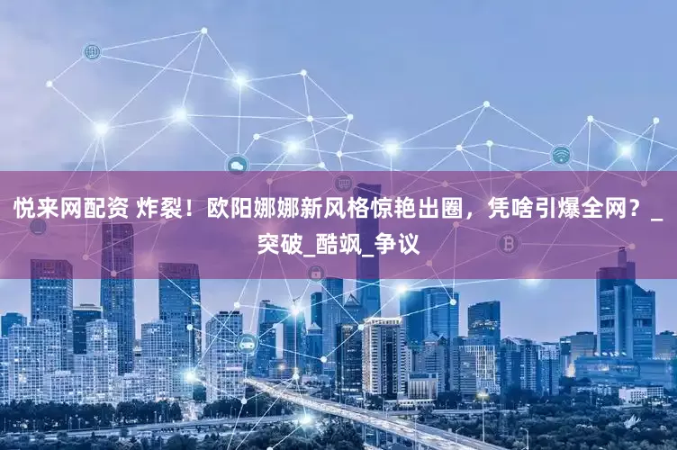 悦来网配资 炸裂！欧阳娜娜新风格惊艳出圈，凭啥引爆全网？_突破_酷飒_争议