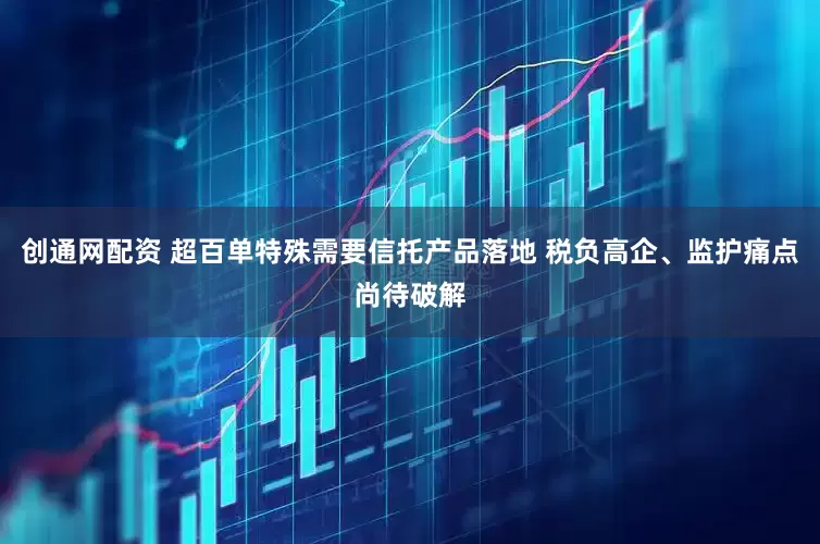 创通网配资 超百单特殊需要信托产品落地 税负高企、监护痛点尚待破解