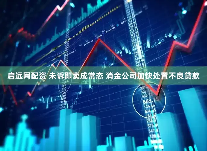 启远网配资 未诉即卖成常态 消金公司加快处置不良贷款