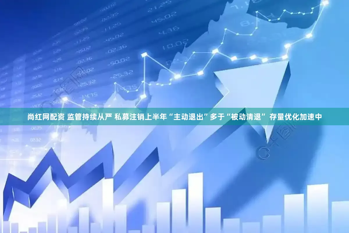 尚红网配资 监管持续从严 私募注销上半年“主动退出”多于“被动清退” 存量优化加速中