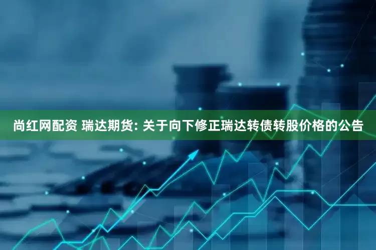 尚红网配资 瑞达期货: 关于向下修正瑞达转债转股价格的公告