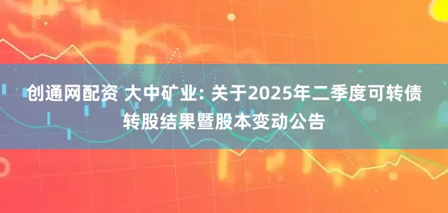 创通网配资 大中矿业: 关于2025年二季度可转债转股结果暨股本变动公告