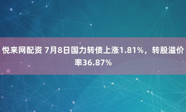 悦来网配资 7月8日国力转债上涨1.81%，转股溢价率36.87%
