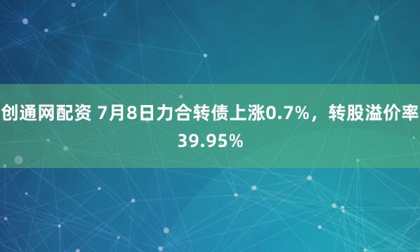 创通网配资 7月8日力合转债上涨0.7%，转股溢价率39.95%
