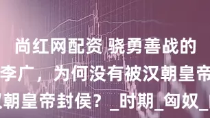 尚红网配资 骁勇善战的“飞将军”李广，为何没有被汉朝皇帝封侯？_时期_匈奴_的战斗