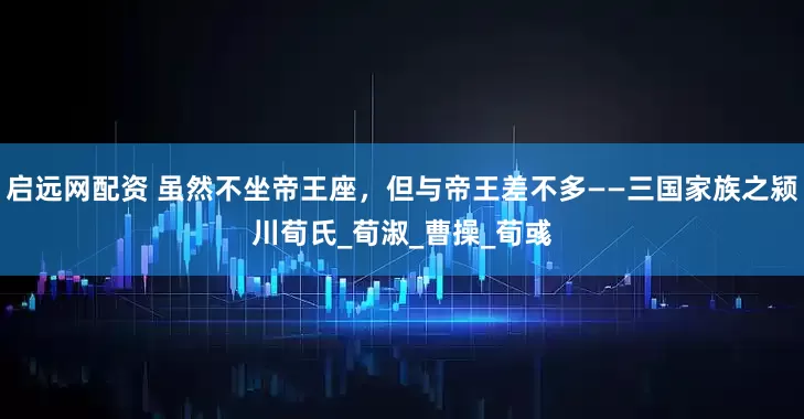 启远网配资 虽然不坐帝王座，但与帝王差不多——三国家族之颍川荀氏_荀淑_曹操_荀彧