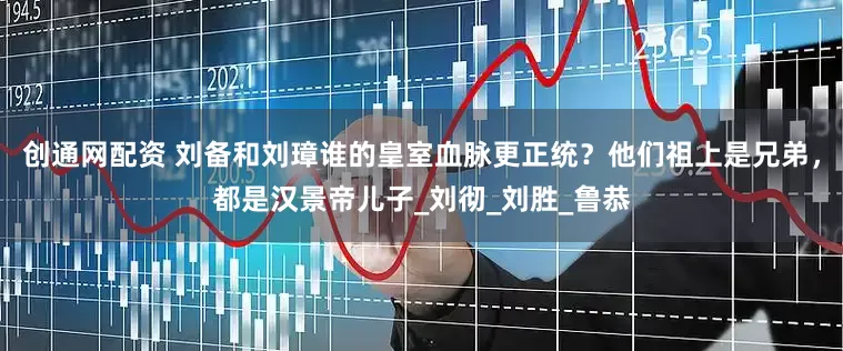 创通网配资 刘备和刘璋谁的皇室血脉更正统？他们祖上是兄弟，都是汉景帝儿子_刘彻_刘胜_鲁恭