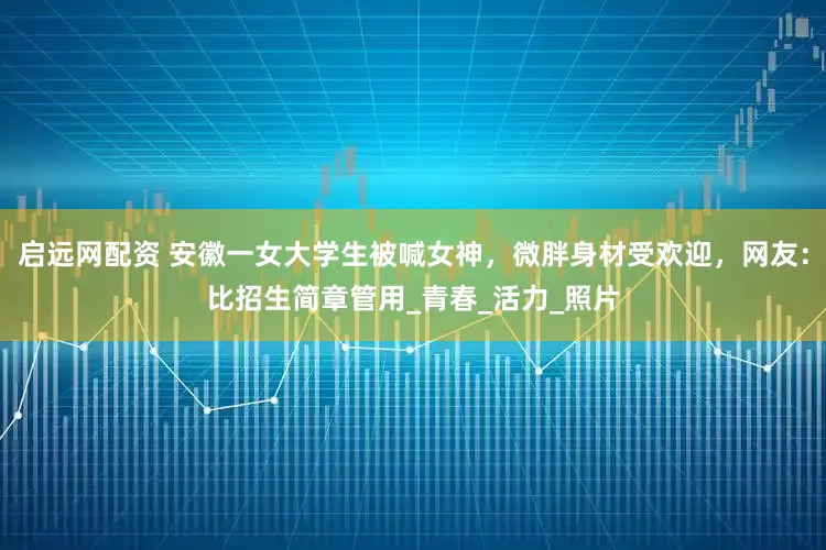 启远网配资 安徽一女大学生被喊女神，微胖身材受欢迎，网友：比招生简章管用_青春_活力_照片
