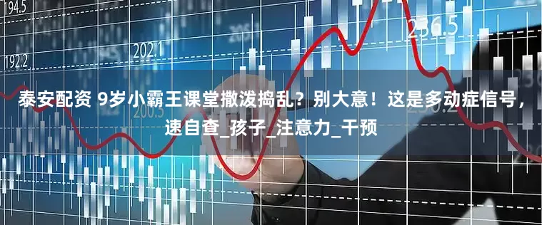 泰安配资 9岁小霸王课堂撒泼捣乱？别大意！这是多动症信号，速自查_孩子_注意力_干预