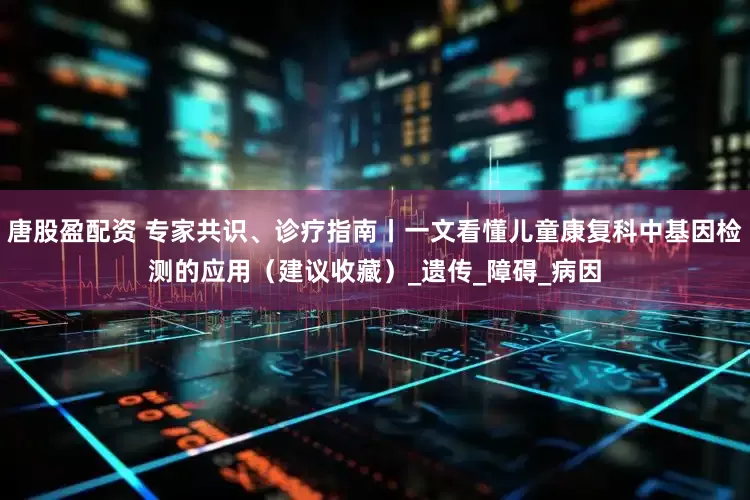 唐股盈配资 专家共识、诊疗指南丨一文看懂儿童康复科中基因检测的应用（建议收藏）_遗传_障碍_病因