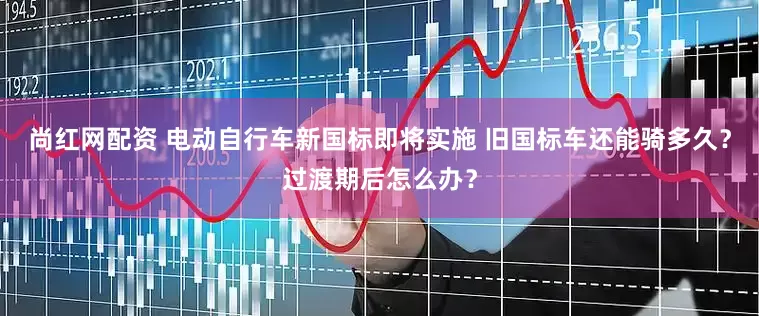尚红网配资 电动自行车新国标即将实施 旧国标车还能骑多久？过渡期后怎么办？
