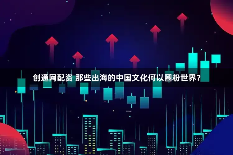 创通网配资 那些出海的中国文化何以圈粉世界？