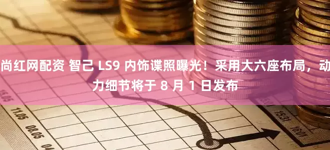 尚红网配资 智己 LS9 内饰谍照曝光！采用大六座布局，动力细节将于 8 月 1 日发布