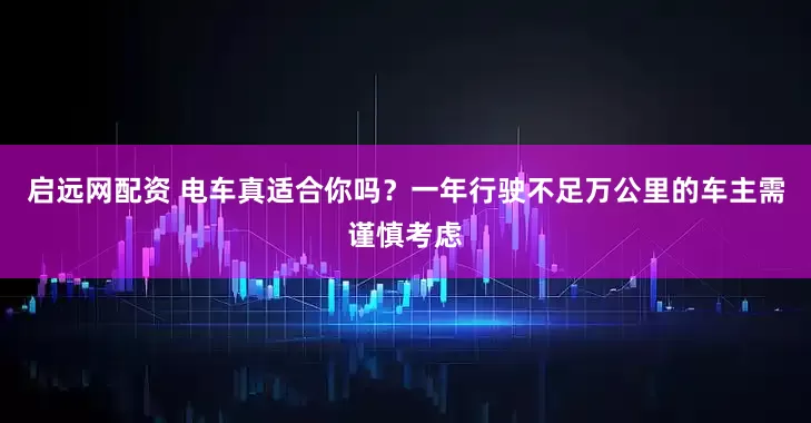 启远网配资 电车真适合你吗？一年行驶不足万公里的车主需谨慎考虑