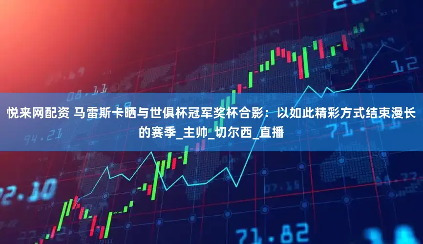 悦来网配资 马雷斯卡晒与世俱杯冠军奖杯合影：以如此精彩方式结束漫长的赛季_主帅_切尔西_直播