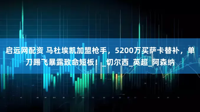 启远网配资 马杜埃凯加盟枪手，5200万买萨卡替补，单刀踢飞暴露致命短板！_切尔西_英超_阿森纳