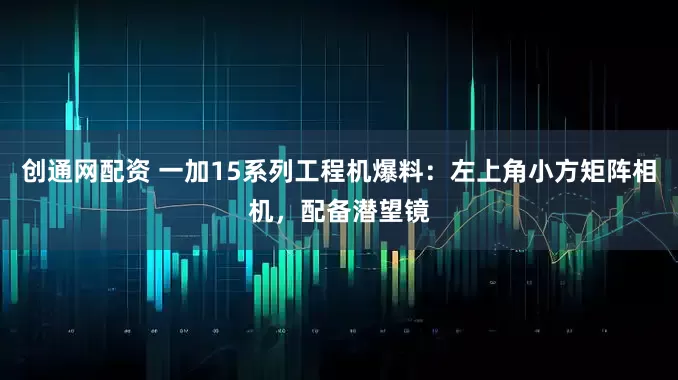 创通网配资 一加15系列工程机爆料：左上角小方矩阵相机，配备潜望镜