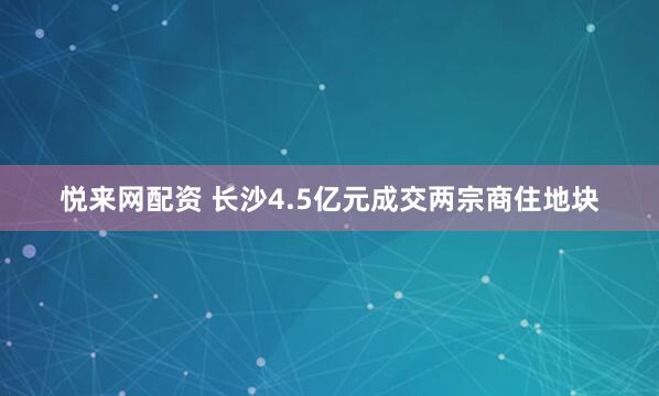 悦来网配资 长沙4.5亿元成交两宗商住地块