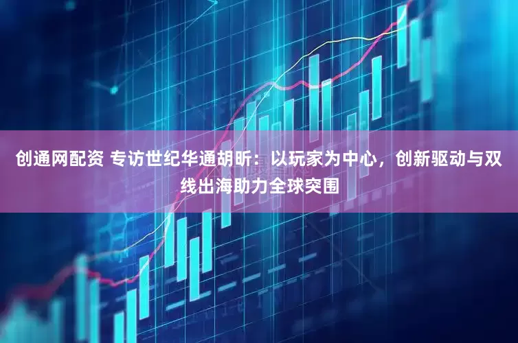 创通网配资 专访世纪华通胡昕：以玩家为中心，创新驱动与双线出海助力全球突围