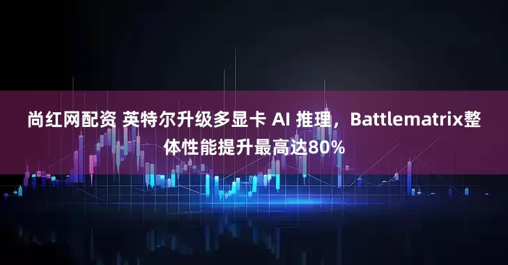 尚红网配资 英特尔升级多显卡 AI 推理，Battlematrix整体性能提升最高达80%