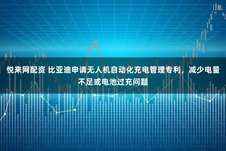 悦来网配资 比亚迪申请无人机自动化充电管理专利，减少电量不足或电池过充问题